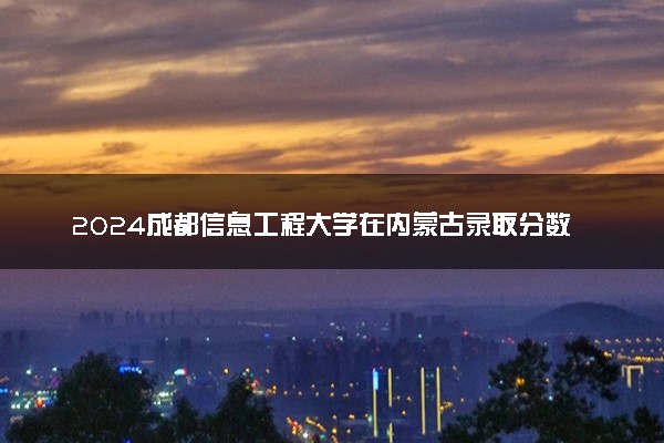 2024成都信息工程大学在内蒙古录取分数线 各专业分数及位次