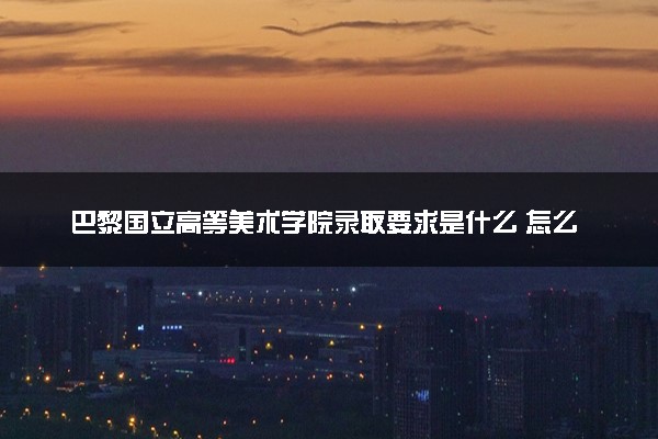 巴黎国立高等美术学院录取要求是什么 怎么提高录取率