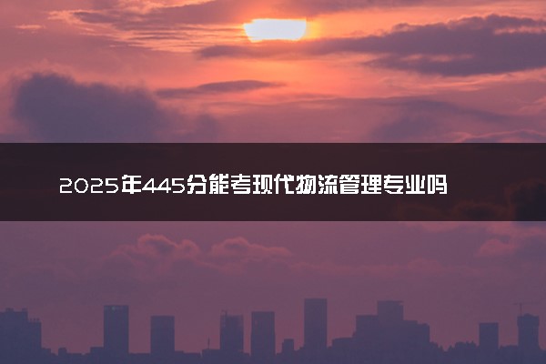 2025年445分能考现代物流管理专业吗 445分现代物流管理专业大学推荐