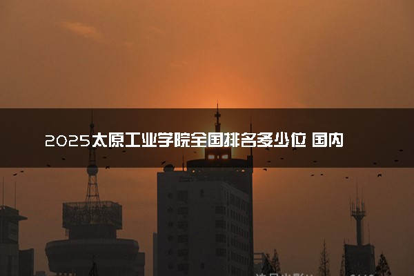 2025太原工业学院全国排名多少位 国内第几名