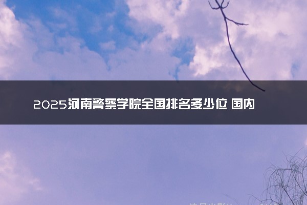 2025河南警察学院全国排名多少位 国内第几名