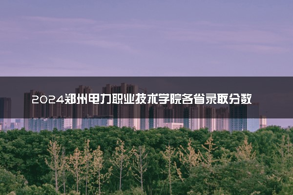 2024郑州电力职业技术学院各省录取分数线是多少 最低分及位次