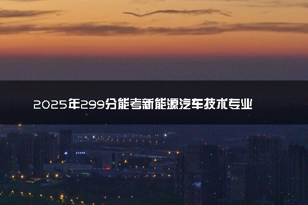 2025年299分能考新能源汽车技术专业吗 299分新能源汽车技术专业大学推荐
