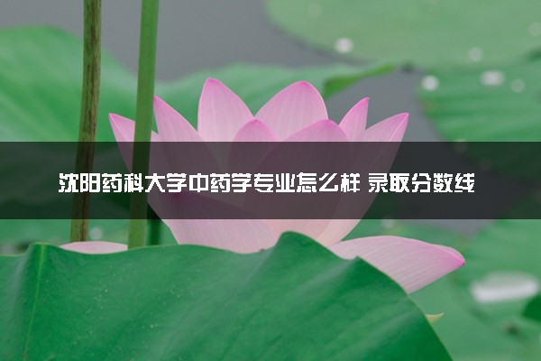 沈阳药科大学中药学专业怎么样 录取分数线多少