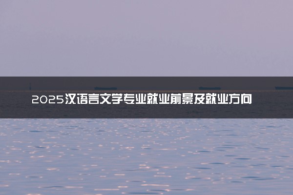 2025汉语言文学专业就业前景及就业方向最新 好找工作吗