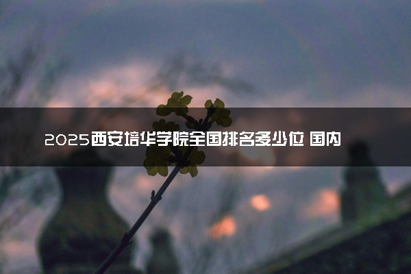 2025西安培华学院全国排名多少位 国内第几名