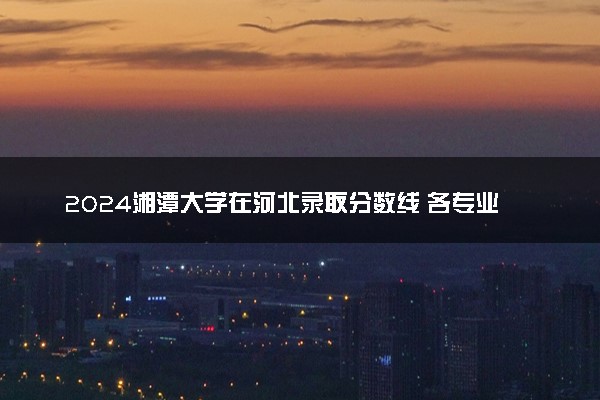 2024湘潭大学在河北录取分数线 各专业分数及位次