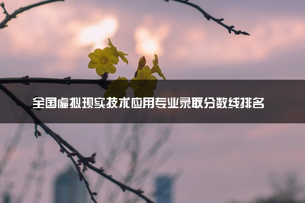 全国虚拟现实技术应用专业录取分数线排名 附最低分的大学(2025年参考)