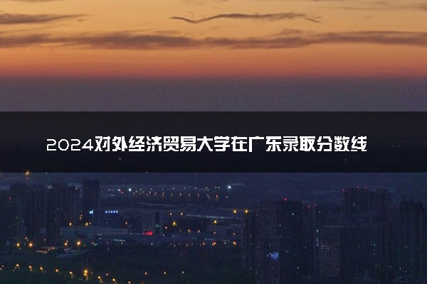2024对外经济贸易大学在广东录取分数线 各专业分数及位次