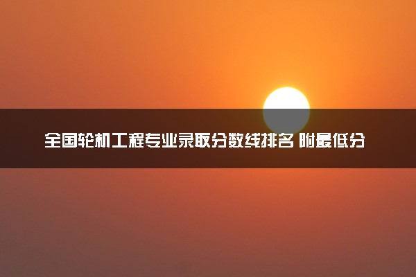 全国轮机工程专业录取分数线排名 附最低分的大学(2025年参考)