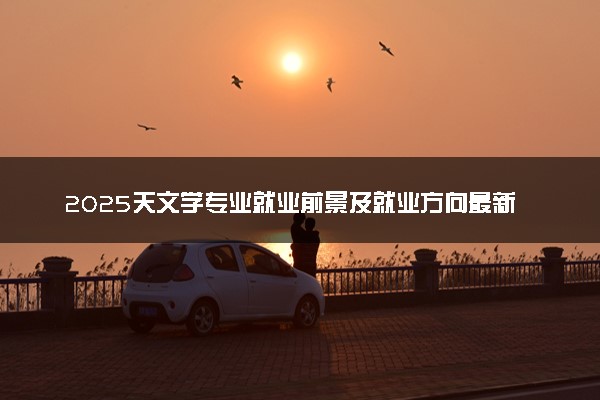 2025天文学专业就业前景及就业方向最新 好找工作吗