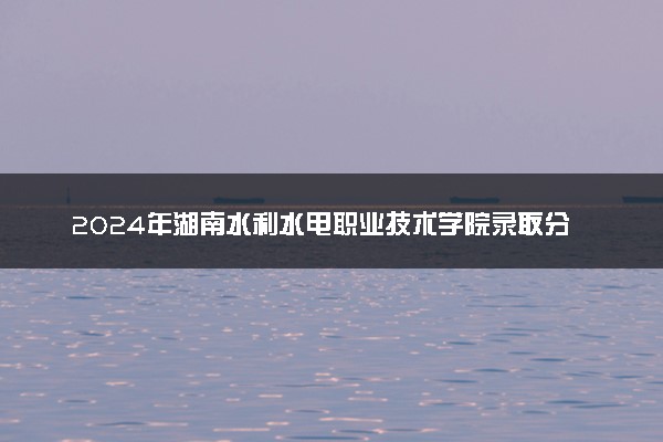 2024年湖南水利水电职业技术学院录取分数线是多少 各省最低分数线及位次