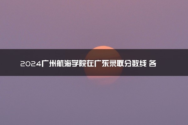 2024广州航海学院在广东录取分数线 各专业分数及位次