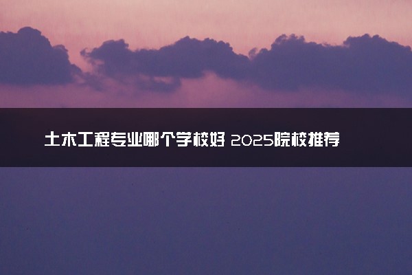土木工程专业哪个学校好 2025院校推荐
