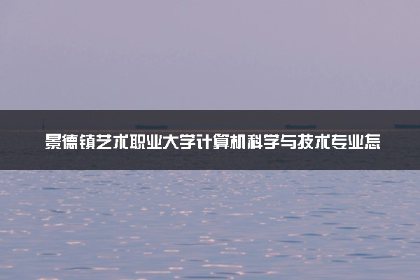 景德镇艺术职业大学计算机科学与技术专业怎么样 录取分数线多少