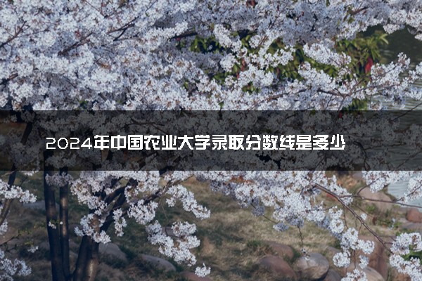 2024年中国农业大学录取分数线是多少 各省最低分数线及位次