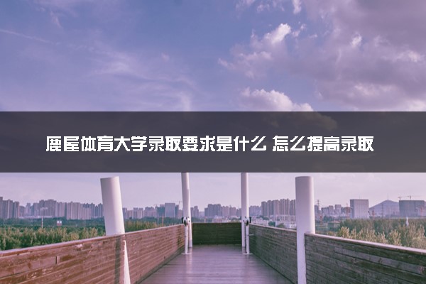 鹿屋体育大学录取要求是什么 怎么提高录取率