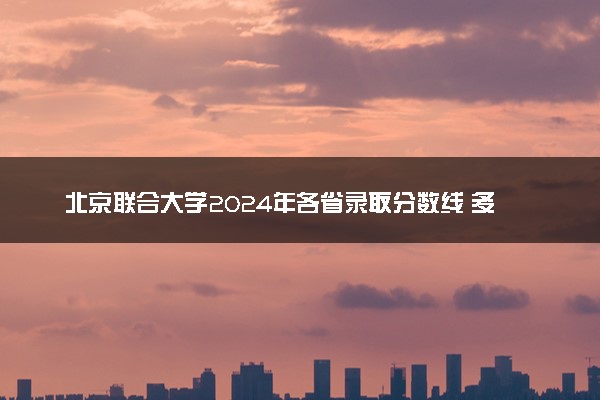 北京联合大学2024年各省录取分数线 多少分能考上