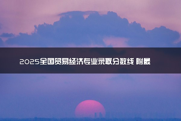 2025全国贸易经济专业录取分数线 附最好的大学排名