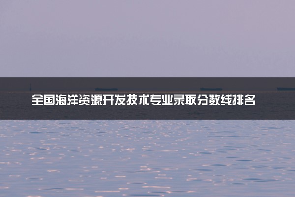 全国海洋资源开发技术专业录取分数线排名 附最低分的大学(2025年参考)