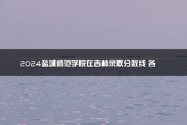 2024盐城师范学院在吉林录取分数线 各专业分数及位次