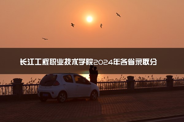 长江工程职业技术学院2024年各省录取分数线 多少分能考上