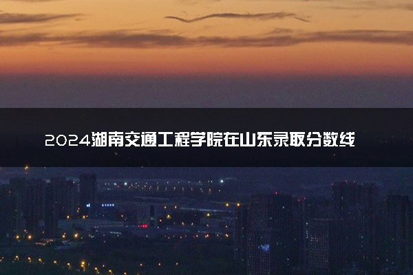 2024湖南交通工程学院在山东录取分数线 各专业分数及位次
