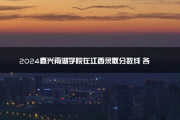2024嘉兴南湖学院在江西录取分数线 各专业分数及位次