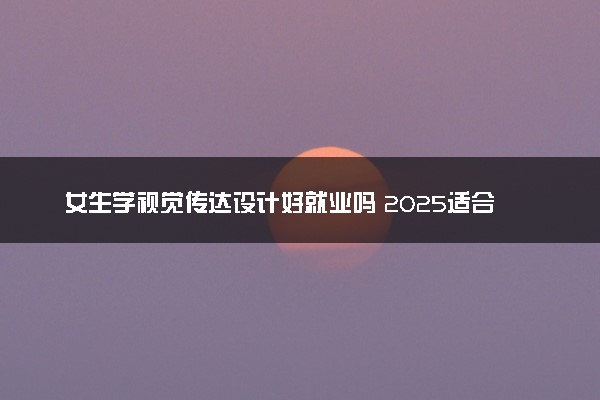 女生学视觉传达设计好就业吗 2025适合女孩学吗