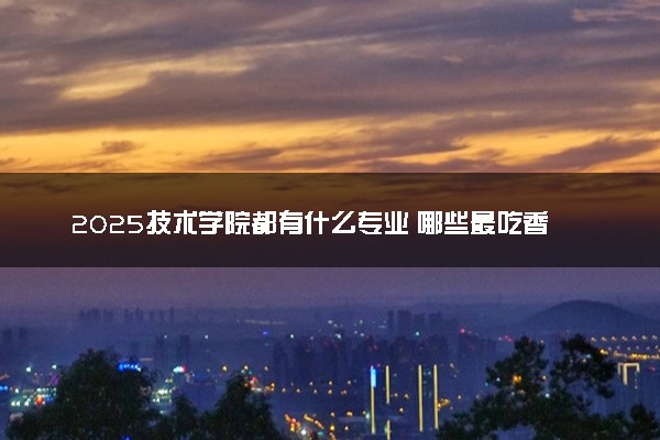 2025技术学院都有什么专业 哪些最吃香