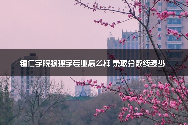 铜仁学院物理学专业怎么样 录取分数线多少