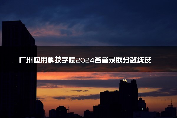 广州应用科技学院2024各省录取分数线及最低位次是多少