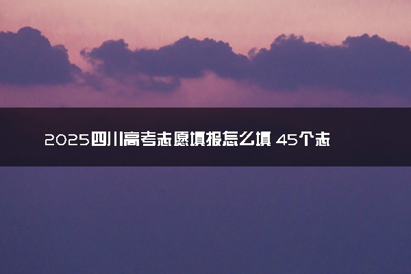 2025四川高考志愿填报怎么填 45个志愿填报规则