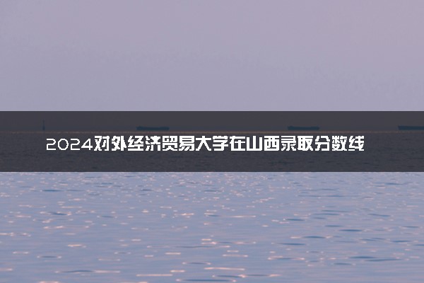2024对外经济贸易大学在山西录取分数线 各专业分数及位次
