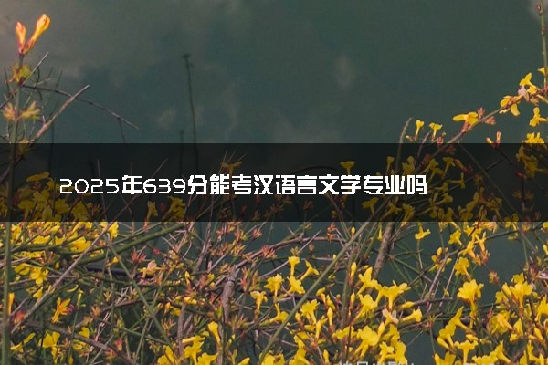 2025年639分能考汉语言文学专业吗 639分汉语言文学专业大学推荐