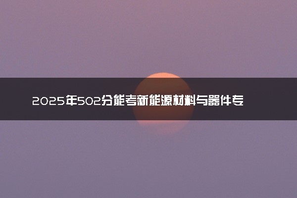 2025年502分能考新能源材料与器件专业吗 502分新能源材料与器件专业大学推荐