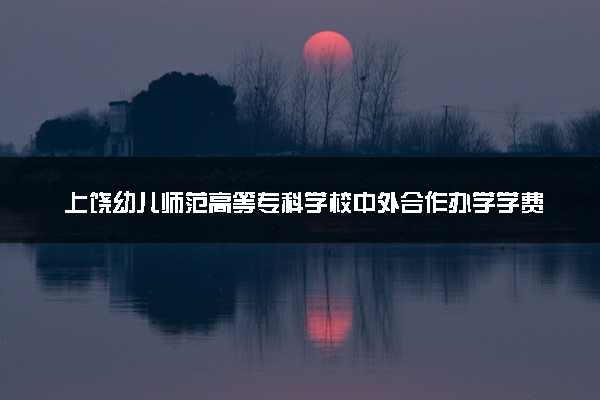 上饶幼儿师范高等专科学校中外合作办学学费多少钱 各专业收费标准