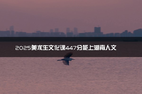 2025美术生文化课447分能上湖南人文科技学院吗