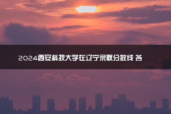 2024西安科技大学在辽宁录取分数线 各专业分数及位次