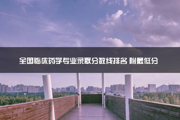 全国临床药学专业录取分数线排名 附最低分的大学(2025年参考)