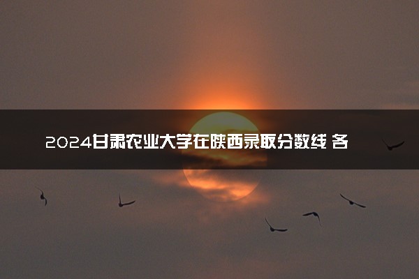 2024甘肃农业大学在陕西录取分数线 各专业分数及位次