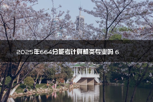 2025年664分能考计算机类专业吗 664分计算机类专业大学推荐