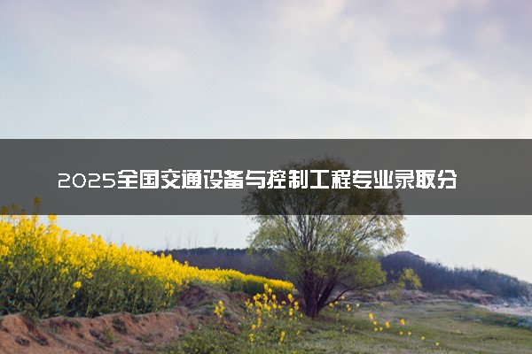 2025全国交通设备与控制工程专业录取分数线 附最好的大学排名