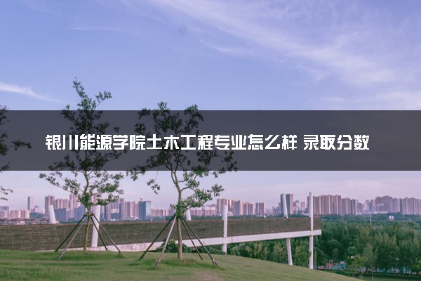 银川能源学院土木工程专业怎么样 录取分数线多少