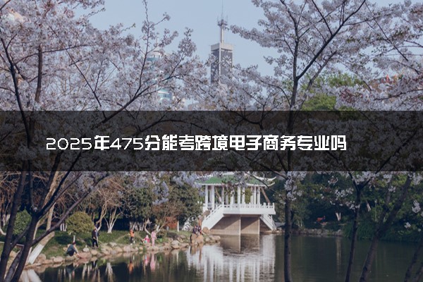 2025年475分能考跨境电子商务专业吗 475分跨境电子商务专业大学推荐