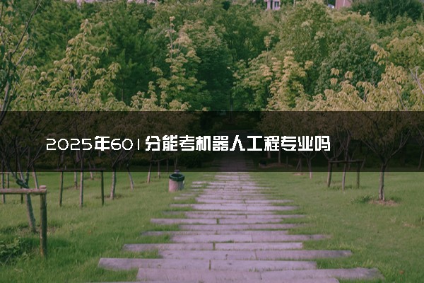 2025年601分能考机器人工程专业吗 601分机器人工程专业大学推荐