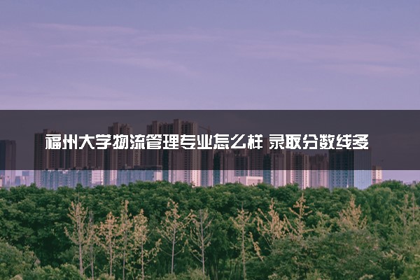 福州大学物流管理专业怎么样 录取分数线多少