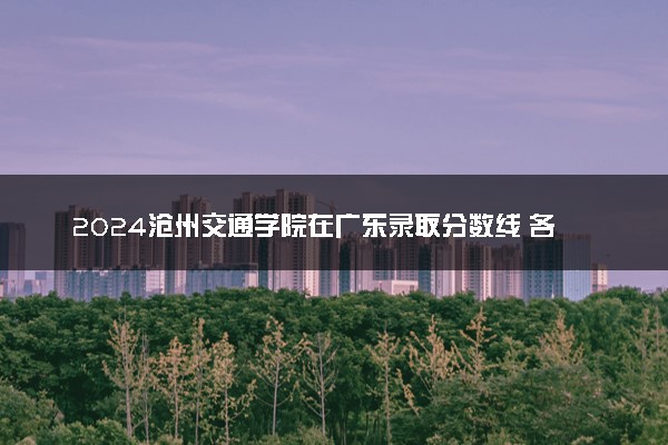 2024沧州交通学院在广东录取分数线 各专业分数及位次