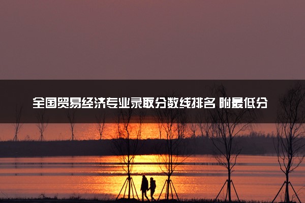 全国贸易经济专业录取分数线排名 附最低分的大学(2025年参考)