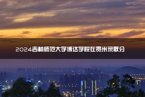 2024吉林师范大学博达学院在贵州录取分数线 各专业分数及位次